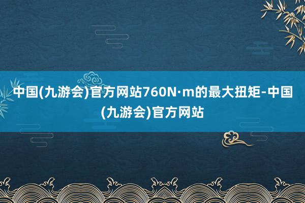 中国(九游会)官方网站760N·m的最大扭矩-中国(九游会)官方网站