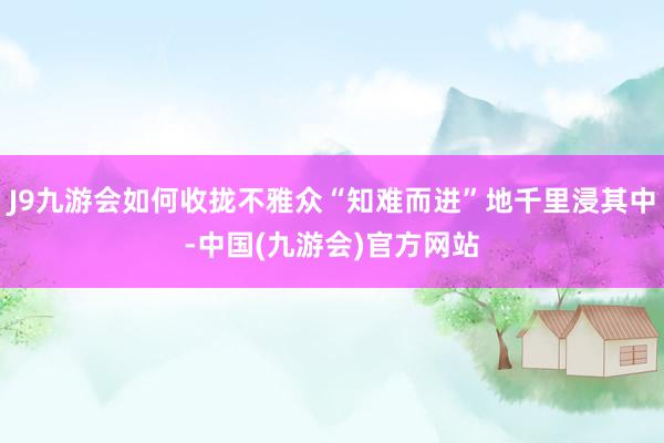 J9九游会如何收拢不雅众“知难而进”地千里浸其中-中国(九游会)官方网站