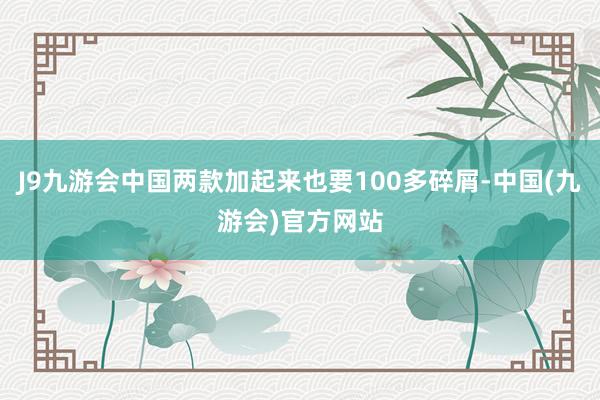 J9九游会中国两款加起来也要100多碎屑-中国(九游会)官方网站