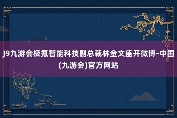 J9九游会极氪智能科技副总裁林金文盛开微博-中国(九游会)官方网站