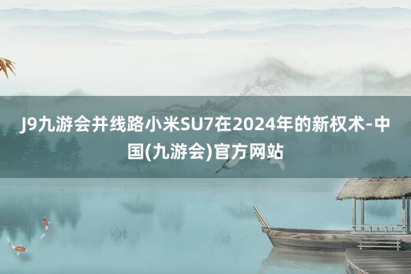 J9九游会并线路小米SU7在2024年的新权术-中国(九游会)官方网站