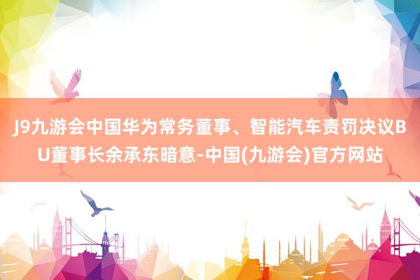 J9九游会中国华为常务董事、智能汽车责罚决议BU董事长余承东暗意-中国(九游会)官方网站