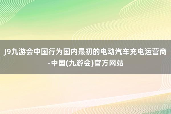 J9九游会中国行为国内最初的电动汽车充电运营商-中国(九游会)官方网站