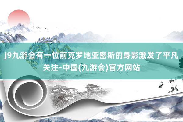 J9九游会有一位前克罗地亚密斯的身影激发了平凡关注-中国(九游会)官方网站