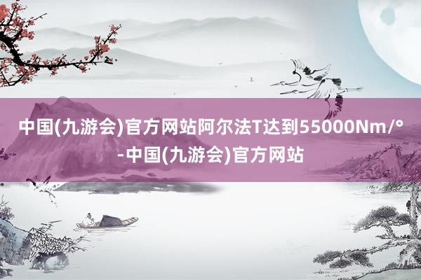 中国(九游会)官方网站阿尔法T达到55000Nm/°-中国(九游会)官方网站