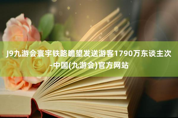 J9九游会寰宇铁路瞻望发送游客1790万东谈主次-中国(九游会)官方网站