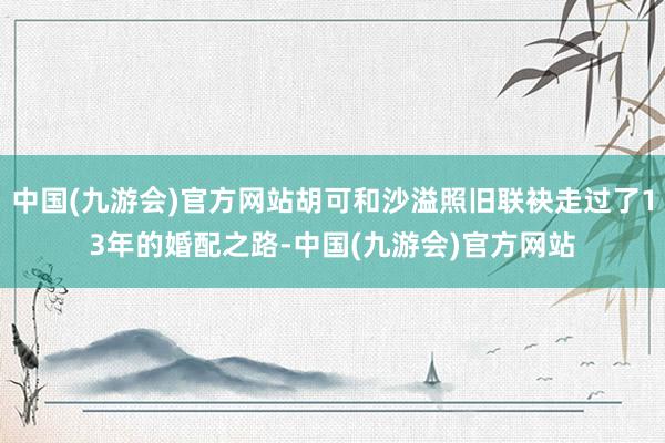 中国(九游会)官方网站胡可和沙溢照旧联袂走过了13年的婚配之路-中国(九游会)官方网站