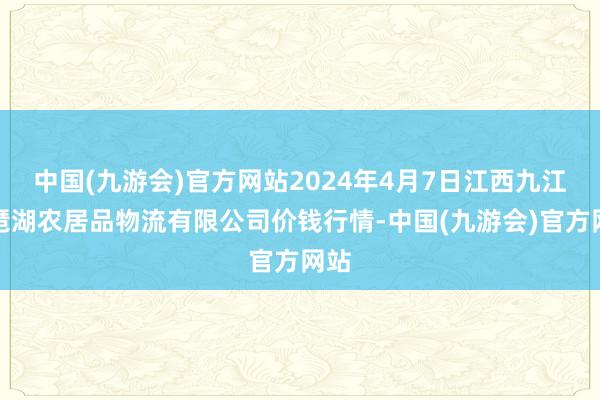 中国(九游会)官方网站2024年4月7日江西九江琵琶湖农居品物流有限公司价钱行情-中国(九游会)官方网站