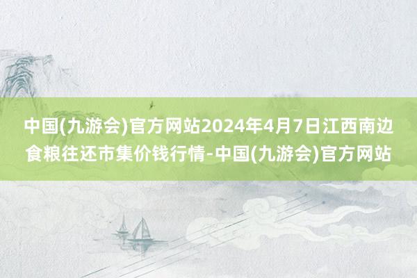 中国(九游会)官方网站2024年4月7日江西南边食粮往还市集价钱行情-中国(九游会)官方网站