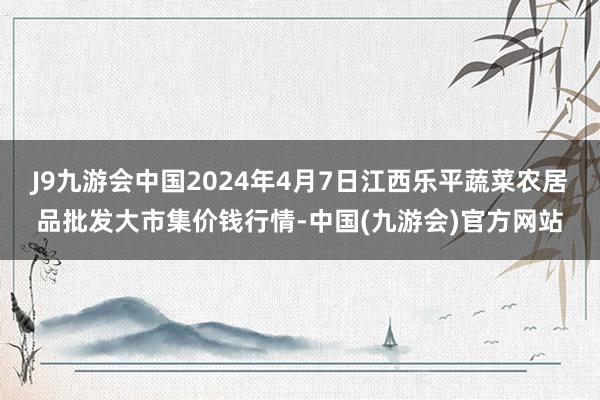 J9九游会中国2024年4月7日江西乐平蔬菜农居品批发大市集价钱行情-中国(九游会)官方网站