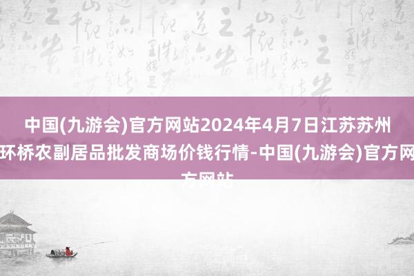 中国(九游会)官方网站2024年4月7日江苏苏州南环桥农副居品批发商场价钱行情-中国(九游会)官方网站