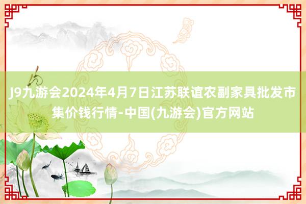 J9九游会2024年4月7日江苏联谊农副家具批发市集价钱行情-中国(九游会)官方网站