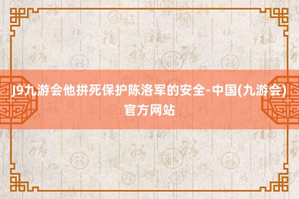 J9九游会他拼死保护陈洛军的安全-中国(九游会)官方网站