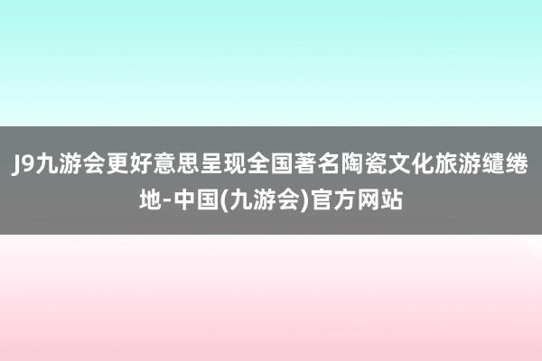 J9九游会更好意思呈现全国著名陶瓷文化旅游缱绻地-中国(九游会)官方网站