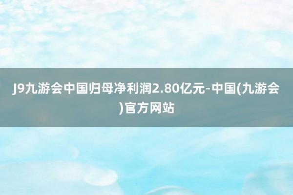 J9九游会中国归母净利润2.80亿元-中国(九游会)官方网站