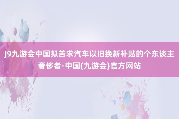 J9九游会中国拟苦求汽车以旧换新补贴的个东谈主奢侈者-中国(九游会)官方网站