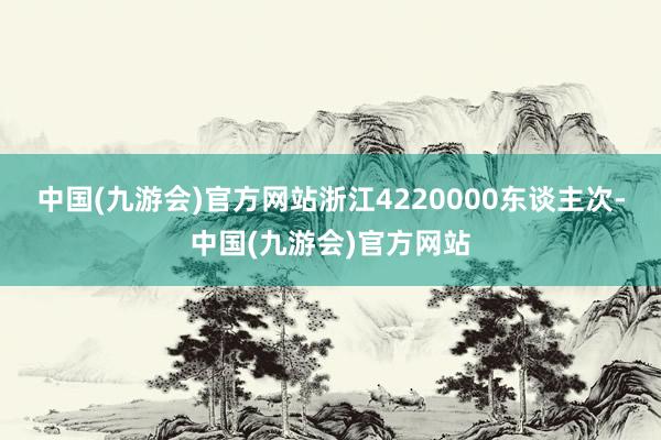 中国(九游会)官方网站浙江4220000东谈主次-中国(九游会)官方网站