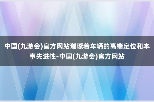 中国(九游会)官方网站璀璨着车辆的高端定位和本事先进性-中国(九游会)官方网站