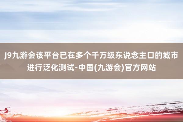 J9九游会该平台已在多个千万级东说念主口的城市进行泛化测试-中国(九游会)官方网站