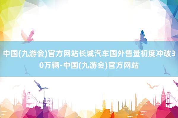 中国(九游会)官方网站长城汽车国外售量初度冲破30万辆-中国(九游会)官方网站