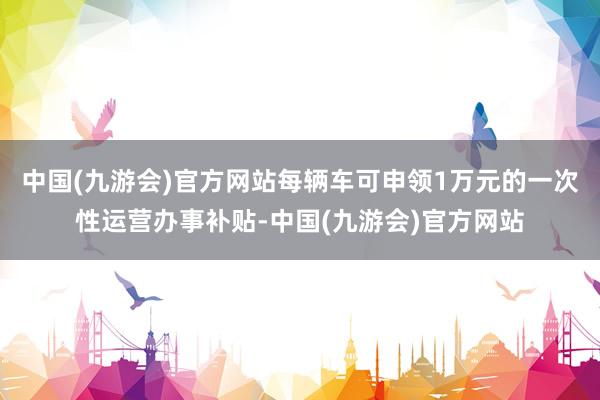 中国(九游会)官方网站每辆车可申领1万元的一次性运营办事补贴-中国(九游会)官方网站