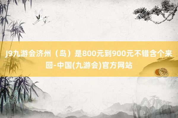 J9九游会济州（岛）是800元到900元不错含个来回-中国(九游会)官方网站