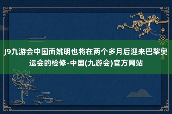 J9九游会中国而姚明也将在两个多月后迎来巴黎奥运会的检修-中国(九游会)官方网站