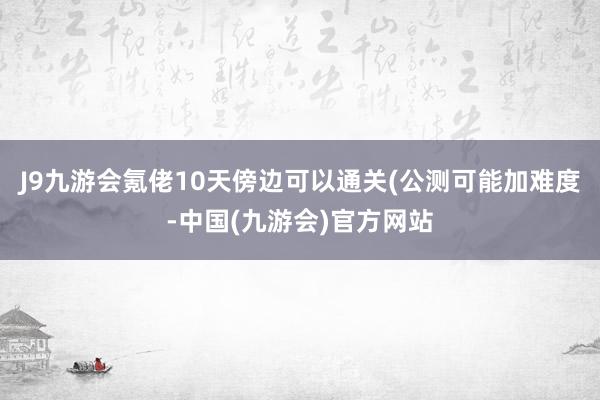 J9九游会氪佬10天傍边可以通关(公测可能加难度-中国(九游会)官方网站