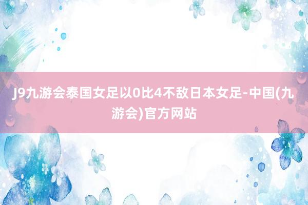 J9九游会泰国女足以0比4不敌日本女足-中国(九游会)官方网站