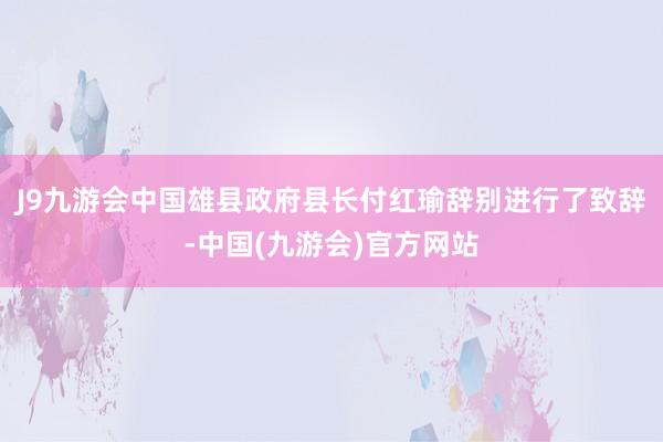 J9九游会中国雄县政府县长付红瑜辞别进行了致辞-中国(九游会)官方网站