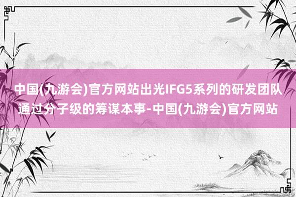 中国(九游会)官方网站出光IFG5系列的研发团队通过分子级的筹谋本事-中国(九游会)官方网站