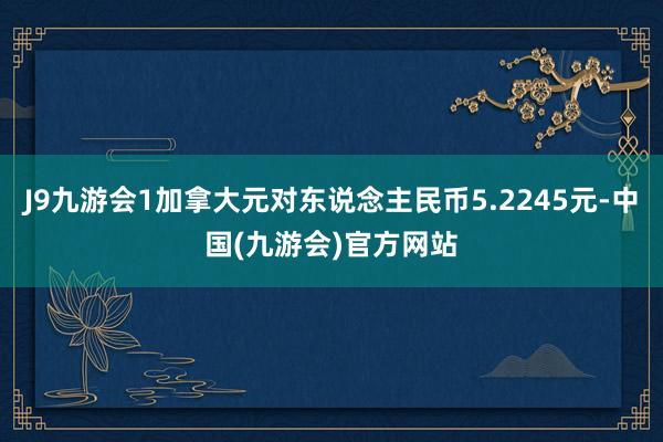 J9九游会1加拿大元对东说念主民币5.2245元-中国(九游会)官方网站