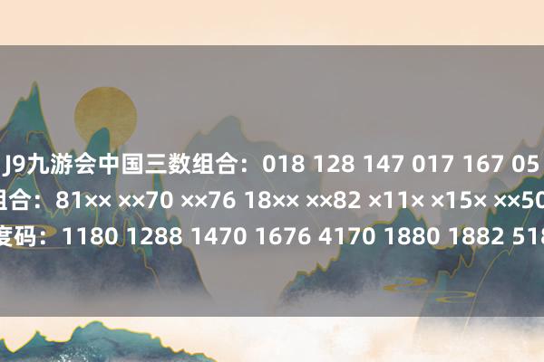 J9九游会中国三数组合：018 128 147 017 167 058 158 288 011两数组合：81×× ××70 ××76 18×× ××82 ×11× ×15× ××50前四位量度码：1180 1288 1470 1676 4170 1880 1882 5180 8110 8150-中国(九游会)官方网站