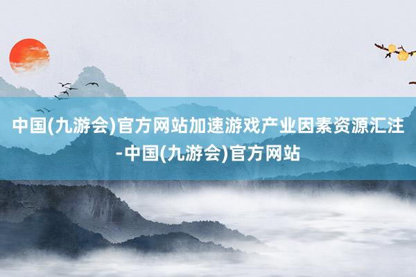 中国(九游会)官方网站加速游戏产业因素资源汇注-中国(九游会)官方网站