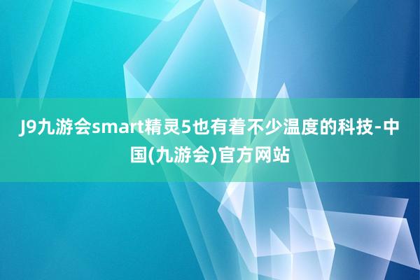 J9九游会smart精灵5也有着不少温度的科技-中国(九游会)官方网站