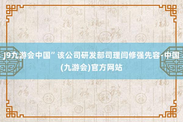 J9九游会中国”该公司研发部司理闫修强先容-中国(九游会)官方网站