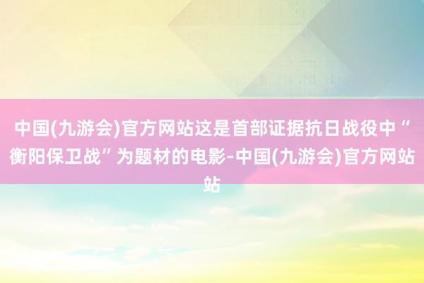 中国(九游会)官方网站这是首部证据抗日战役中“衡阳保卫战”为题材的电影-中国(九游会)官方网站