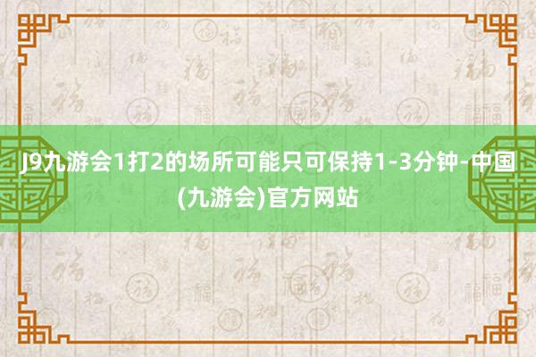 J9九游会1打2的场所可能只可保持1-3分钟-中国(九游会)官方网站