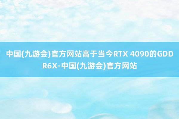 中国(九游会)官方网站高于当今RTX 4090的GDDR6X-中国(九游会)官方网站