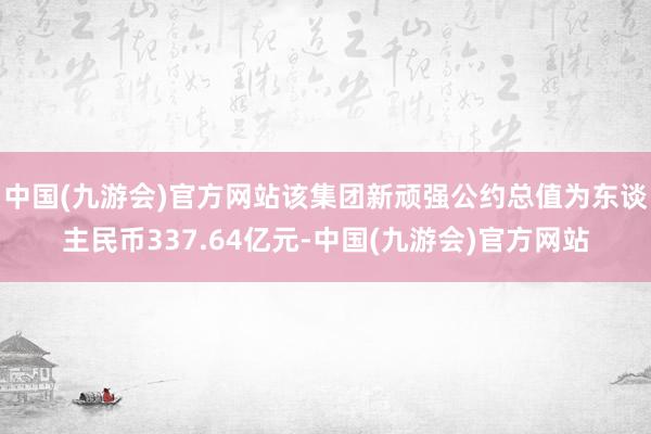 中国(九游会)官方网站该集团新顽强公约总值为东谈主民币337.64亿元-中国(九游会)官方网站