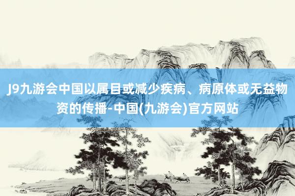 J9九游会中国以属目或减少疾病、病原体或无益物资的传播-中国(九游会)官方网站