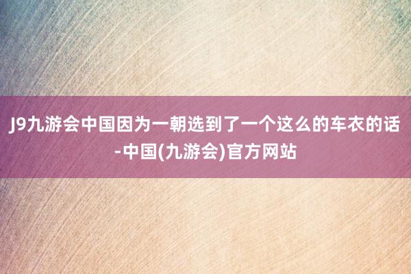 J9九游会中国因为一朝选到了一个这么的车衣的话-中国(九游会)官方网站