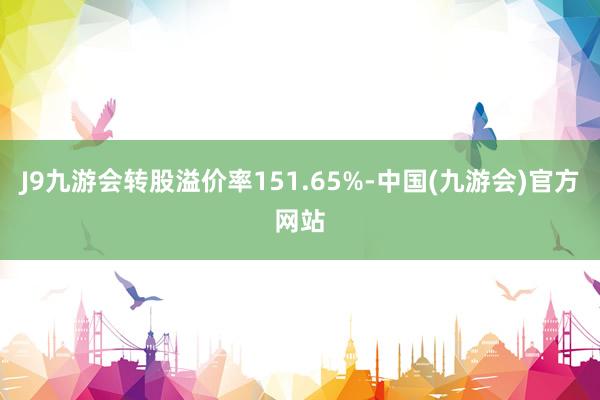 J9九游会转股溢价率151.65%-中国(九游会)官方网站