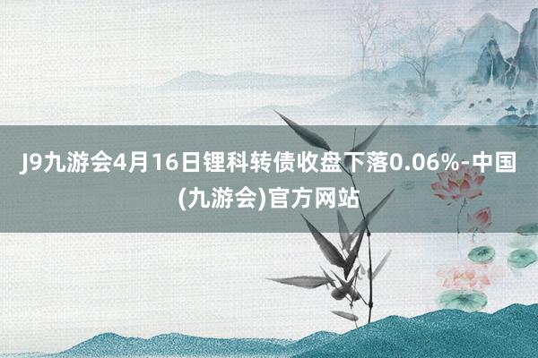 J9九游会4月16日锂科转债收盘下落0.06%-中国(九游会)官方网站