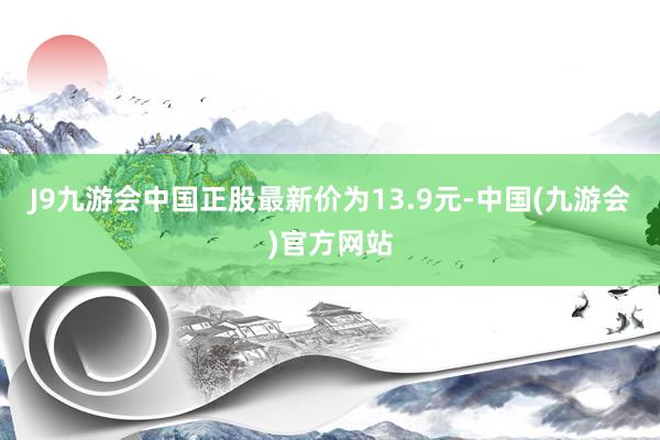 J9九游会中国正股最新价为13.9元-中国(九游会)官方网站