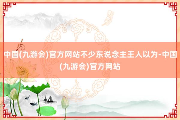 中国(九游会)官方网站不少东说念主王人以为-中国(九游会)官方网站