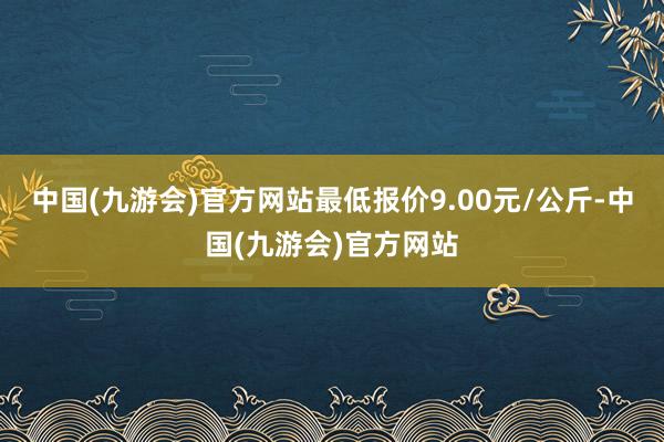 中国(九游会)官方网站最低报价9.00元/公斤-中国(九游会)官方网站