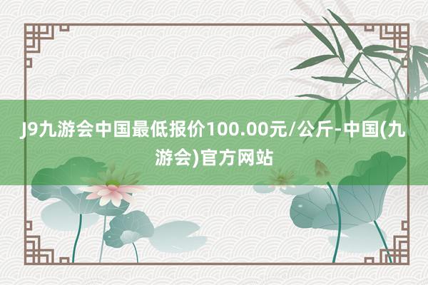 J9九游会中国最低报价100.00元/公斤-中国(九游会)官方网站