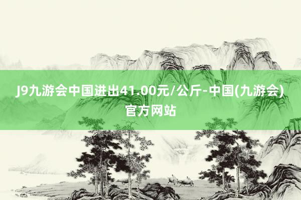 J9九游会中国进出41.00元/公斤-中国(九游会)官方网站