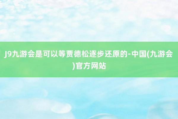 J9九游会是可以等贾德松逐步还原的-中国(九游会)官方网站